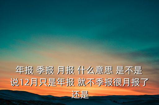 年報(bào) 季報(bào) 月報(bào) 什么意思 是不是說12月只是年報(bào) 就不季報(bào)很月報(bào)了 還是