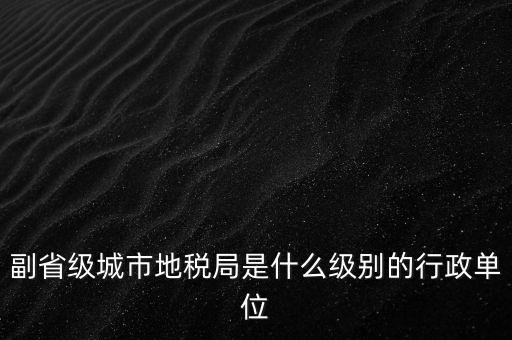 省地稅副巡視員什么級別，縣級市的地稅局副局長是什么級別的干部