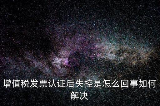 認證后失控是什么意思，增值稅發(fā)票認證后失控是怎么回事如何解決