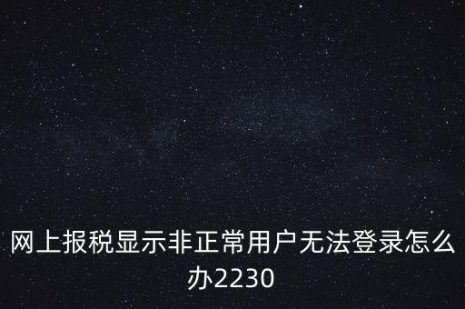 網(wǎng)上報稅顯示非正常用戶無法登錄怎么辦2230