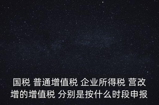 國稅 普通增值稅 企業(yè)所得稅 營改增的增值稅 分別是按什么時段申報