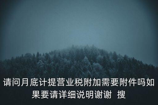 請問月底計(jì)提營業(yè)稅附加需要附件嗎如果要請?jiān)敿?xì)說明謝謝  搜