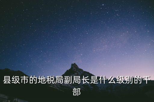 縣地稅局長(zhǎng)是什么級(jí)別，縣級(jí)市的地稅局副局長(zhǎng)是什么級(jí)別的干部