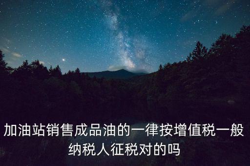 成品油銷售交什么稅，加油站銷售成品油的一律按增值稅一般納稅人征稅對的嗎