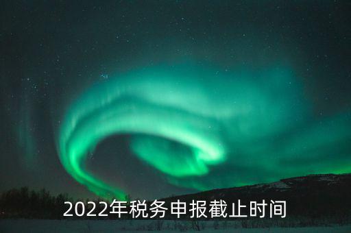 江西省國(guó)家稅務(wù)局什么時(shí)候申報(bào)，2022年稅務(wù)申報(bào)截止時(shí)間