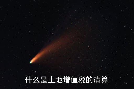 土地增值稅清算清算什么，什么叫土地增值稅查實清算