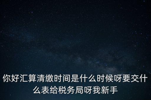 匯算清繳到什么時候，你好匯算清繳時間是什么時候呀要交什么表給稅務(wù)局呀我新手