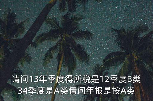 年報B類是什么，請問13年季度得所稅是12季度B類34季度是A類請問年報是按A類