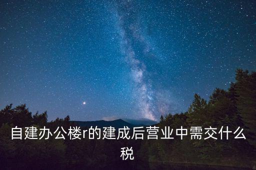 自建辦公樓r的建成后營(yíng)業(yè)中需交什么稅