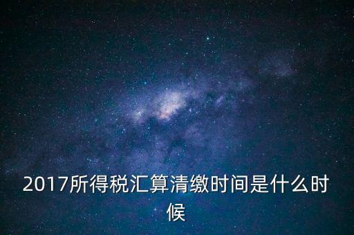 2017所得稅匯算清繳時間是什么時候