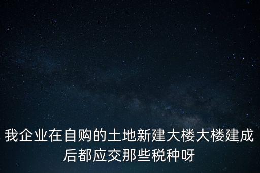 我企業(yè)在自購(gòu)的土地新建大樓大樓建成后都應(yīng)交那些稅種呀