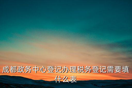 稅務登記需要什么表，成都政務中心登記辦理稅務登記需要填什么表