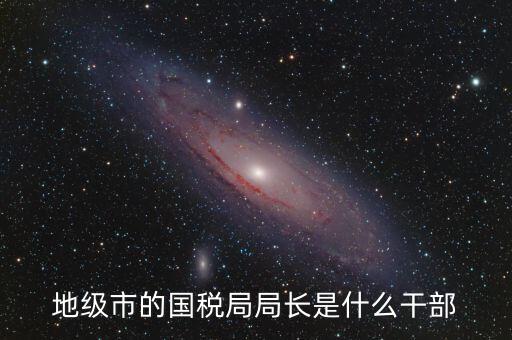 高開區(qū)地稅局長什么級別，區(qū)里的地稅局局長是什么級別