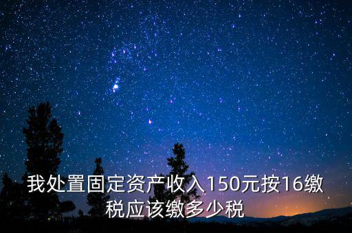 我處置固定資產(chǎn)收入150元按16繳稅應該繳多少稅