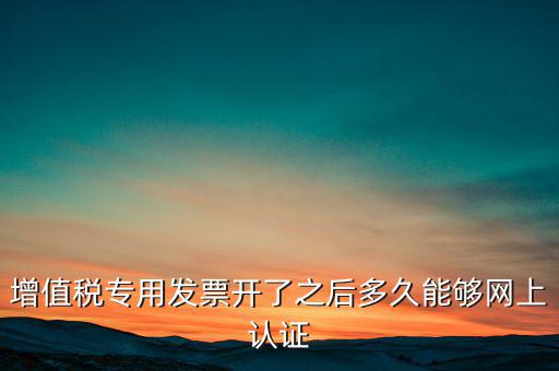 專票什么時候認(rèn)證，增值稅專用發(fā)票開了之后多久能夠網(wǎng)上認(rèn)證