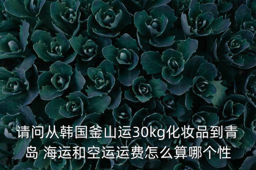 請問從韓國釜山運30kg化妝品到青島 海運和空運運費怎么算哪個性