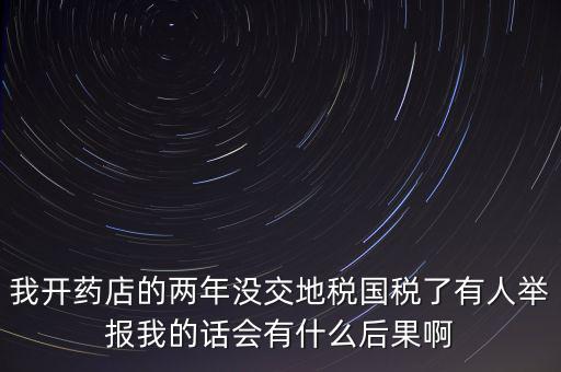 我開藥店的兩年沒交地稅國(guó)稅了有人舉報(bào)我的話會(huì)有什么后果啊