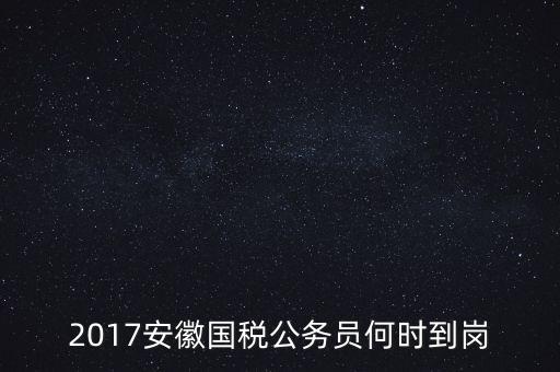 2017安徽國稅公務員何時到崗