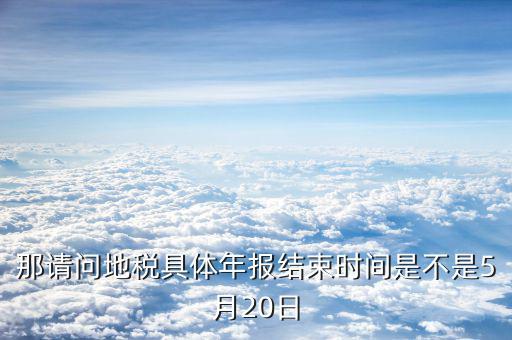 那請問地稅具體年報結(jié)束時間是不是5月20日