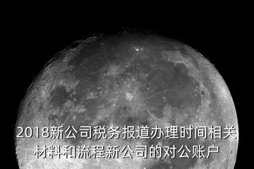 2018新公司稅務報道辦理時間相關材料和流程新公司的對公賬戶