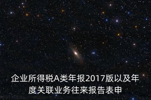 企業(yè)所得稅A類(lèi)年報(bào)2017版以及年度關(guān)聯(lián)業(yè)務(wù)往來(lái)報(bào)告表申