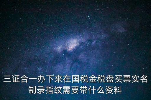 三證合一辦下來(lái)在國(guó)稅金稅盤買票實(shí)名制錄指紋需要帶什么資料