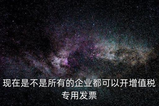 現在是不是所有的企業(yè)都可以開增值稅專用發(fā)票