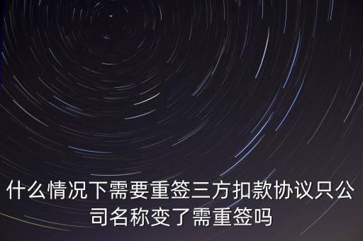 什么變更需要重簽三方協(xié)議，什么情況下需要重簽三方扣款協(xié)議只公司名稱變了需重簽嗎