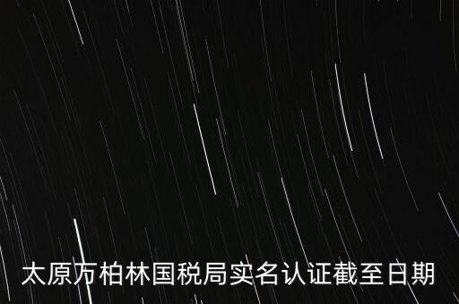 山西實(shí)名制辦稅什么時(shí)候開(kāi)始，太原萬(wàn)柏林國(guó)稅局實(shí)名認(rèn)證截至日期