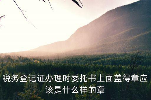 稅務(wù)登記證辦理時委托書上面蓋得章應(yīng)該是什么樣的章