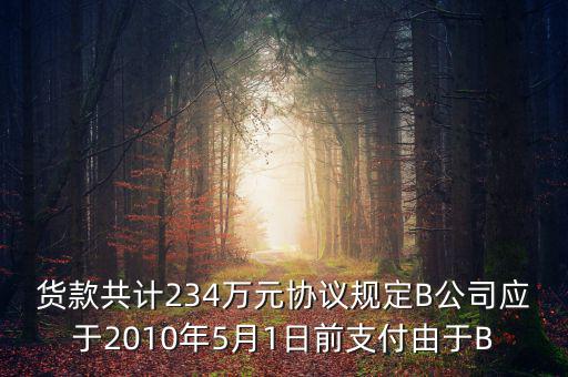 貨款共計(jì)234萬元協(xié)議規(guī)定B公司應(yīng)于2010年5月1日前支付由于B