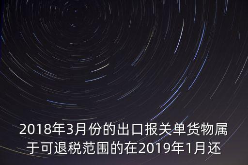 2018年3月份都報什么稅，2018年3月份的出口報關(guān)單貨物屬于可退稅范圍的在2019年1月還