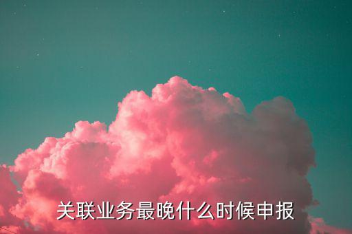 關(guān)聯(lián)業(yè)務(wù)最晚什么時(shí)候申報(bào)