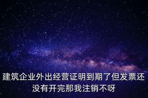 建筑企業(yè)外出經(jīng)營(yíng)證明到期了但發(fā)票還沒有開完那我注銷不呀