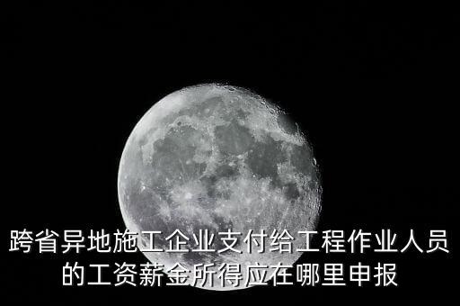 跨省異地施工企業(yè)支付給工程作業(yè)人員的工資薪金所得應(yīng)在哪里申報