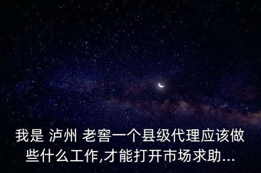 我是 瀘州 老窖一個縣級代理應該做些什么工作,才能打開市場求助...