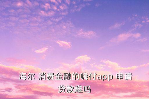  海爾 消費金融的嗨付app 申請貸款難嗎