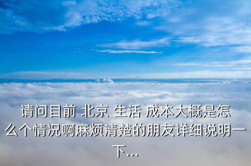 請(qǐng)問目前 北京 生活 成本大概是怎么個(gè)情況啊麻煩清楚的朋友詳細(xì)說明一下...