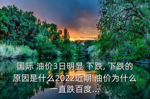 國際 油價3日明顯 下跌, 下跌的原因是什么2022近期 油價為什么一直跌百度...