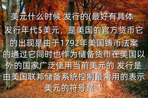 美元什么時(shí)候 發(fā)行的(最好有具體 發(fā)行年代$美元，是美國(guó)的官方貨幣它的出現(xiàn)是由于1792年美國(guó)鑄幣法案的通過(guò)它同時(shí)也作為儲(chǔ)備貨幣在美國(guó)以外的國(guó)家廣泛使用當(dāng)前美元的 發(fā)行是由美國(guó)聯(lián)邦儲(chǔ)備系統(tǒng)控制最常用的表示美元的符號(hào)是“