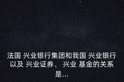 法國 興業(yè)銀行集團(tuán)和我國 興業(yè)銀行以及 興業(yè)證券、 興業(yè) 基金的關(guān)系是...