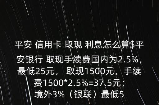 平安 信用卡 取現(xiàn) 利息怎么算$平安銀行 取現(xiàn)手續(xù)費國內(nèi)為2.5%，最低25元， 取現(xiàn)1500元，手續(xù)費1500*2.5%=37.5元；境外3%（銀聯(lián)）最低5