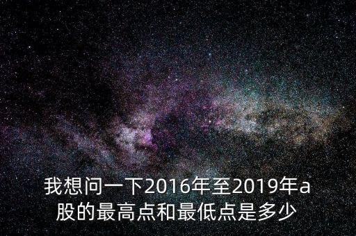 我想問一下2016年至2019年a股的最高點(diǎn)和最低點(diǎn)是多少