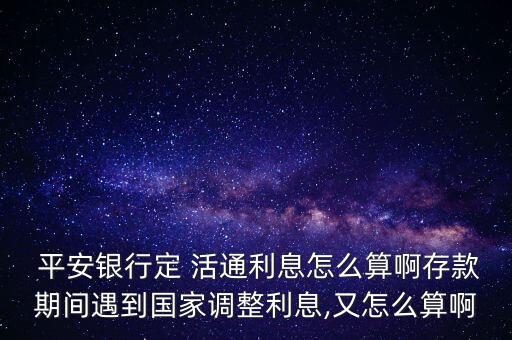  平安銀行定 活通利息怎么算啊存款期間遇到國家調(diào)整利息,又怎么算啊