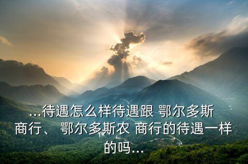 ...待遇怎么樣待遇跟 鄂爾多斯 商行、 鄂爾多斯農(nóng) 商行的待遇一樣的嗎...