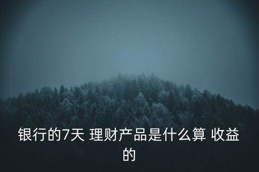 銀行的7天 理財產(chǎn)品是什么算 收益的