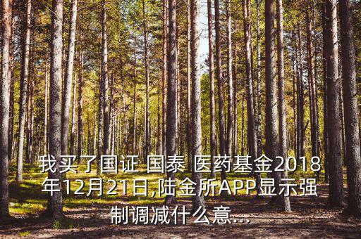 我買了國(guó)證 國(guó)泰 醫(yī)藥基金2018年12月21日,陸金所APP顯示強(qiáng)制調(diào)減什么意...