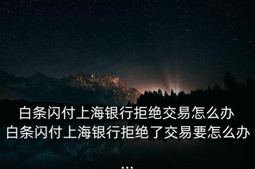  白條閃付上海銀行拒絕交易怎么辦 白條閃付上海銀行拒絕了交易要怎么辦...