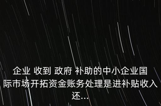 企業(yè) 收到 政府 補(bǔ)助的中小企業(yè)國際市場(chǎng)開拓資金賬務(wù)處理是進(jìn)補(bǔ)貼收入還...