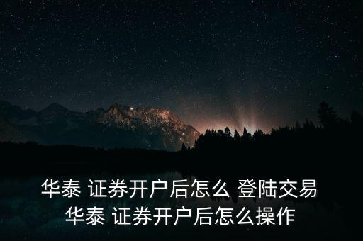  華泰 證券開戶后怎么 登陸交易 華泰 證券開戶后怎么操作